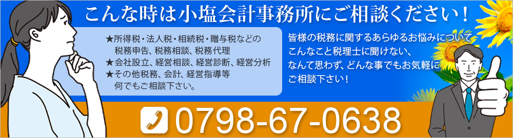 こんな時は小塩会計事務所にご相談ください！★所得税・法人税・相続税・贈与税などの税務申告、税務相談、税務代理 ★会社設立、経営相談、経営診断、経営分析 ★その他税務、会計、経営指導等何でもご相談下さい。皆様の税務に関するあらゆるお悩みについてこんなこと税理士に聞けない、なんて思わず、どんな事でもお気軽にご相談下さい！0798-67-0638